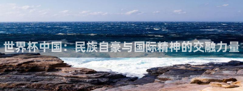 世界杯预选赛赛程:世界杯中国:民族自豪与国际精神的交融力量